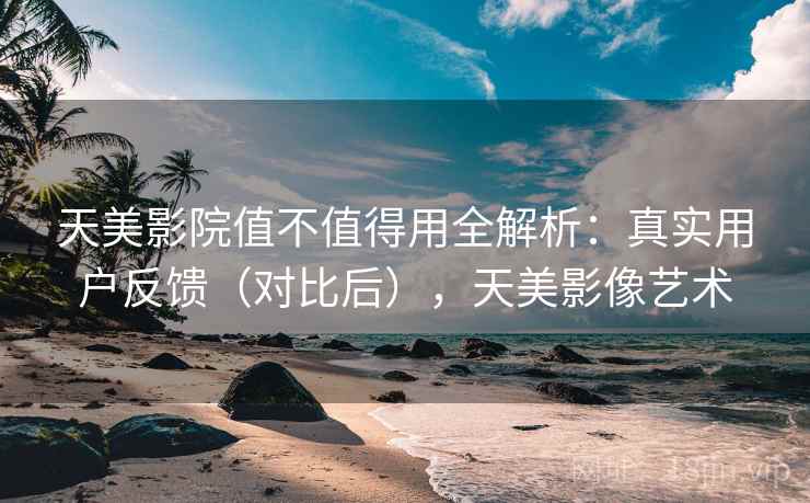 天美影院值不值得用全解析:真实用户反馈(对比后),天美影像艺术 天美影院值不值得用全解析:真实用户反馈(对比后),天美影像艺术