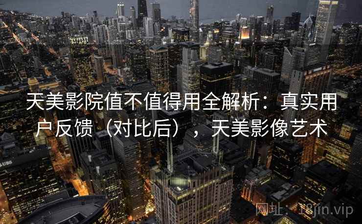 天美影院值不值得用全解析:真实用户反馈(对比后),天美影像艺术 天美影院值不值得用全解析:真实用户反馈(对比后),天美影像艺术