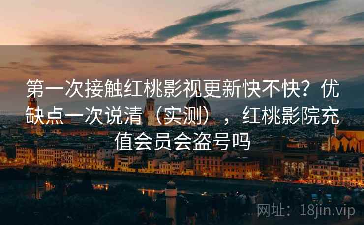 第一次接触红桃影视更新快不快？优缺点一次说清（实测），红桃影院充值会员会盗号吗