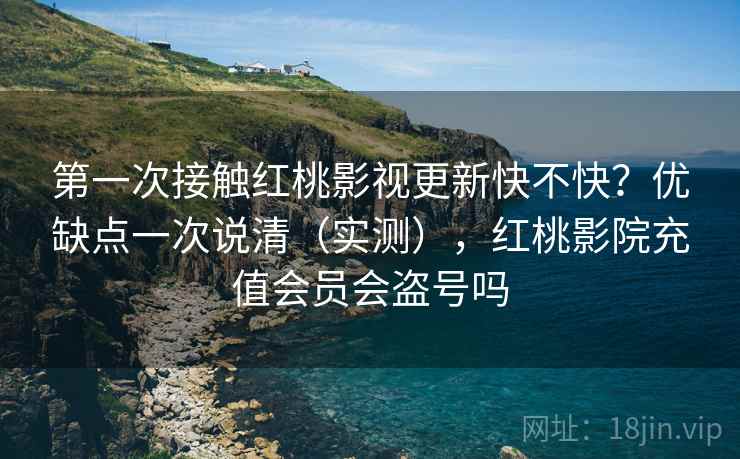 第一次接触红桃影视更新快不快？优缺点一次说清（实测），红桃影院充值会员会盗号吗