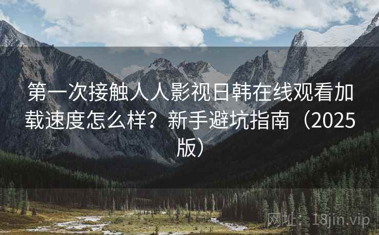 第一次接触人人影视日韩在线观看加载速度怎么样？新手避坑指南（2025版）