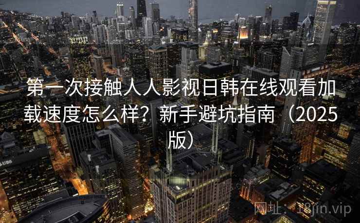 第一次接触人人影视日韩在线观看加载速度怎么样？新手避坑指南（2025版）