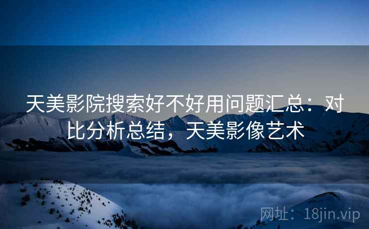 天美影院搜索好不好用问题汇总：对比分析总结，天美影像艺术