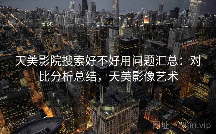 天美影院搜索好不好用问题汇总：对比分析总结，天美影像艺术