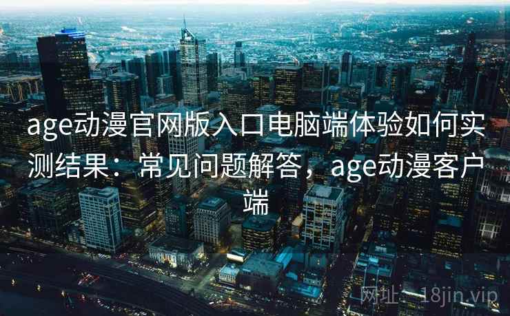 age动漫官网版入口电脑端体验如何实测结果：常见问题解答，age动漫客户端