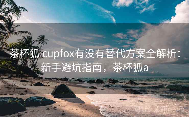 茶杯狐 cupfox有没有替代方案全解析：新手避坑指南，茶杯狐a