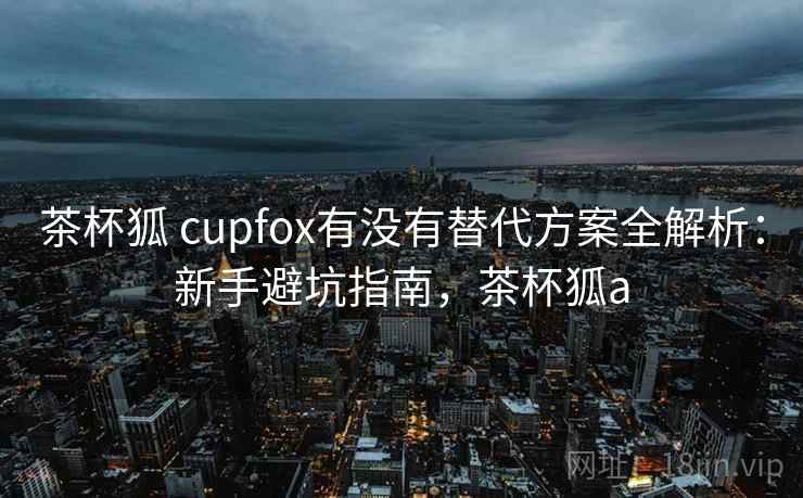 茶杯狐 cupfox有没有替代方案全解析：新手避坑指南，茶杯狐a