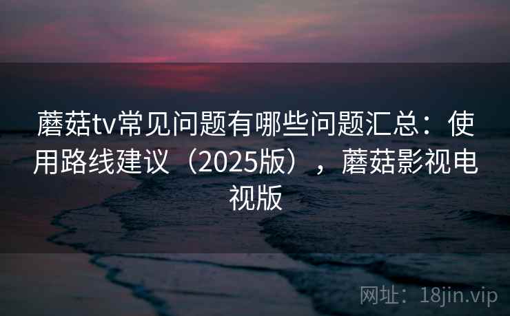 蘑菇tv常见问题有哪些问题汇总：使用路线建议（2025版），蘑菇影视电视版