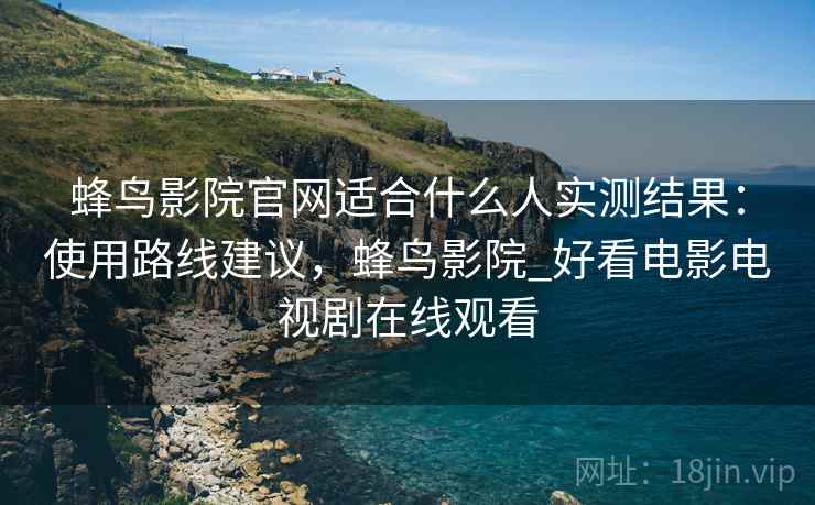 蜂鸟影院官网适合什么人实测结果：使用路线建议，蜂鸟影院_好看电影电视剧在线观看
