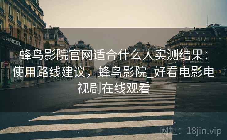 蜂鸟影院官网适合什么人实测结果：使用路线建议，蜂鸟影院_好看电影电视剧在线观看