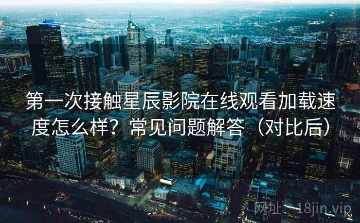第一次接触星辰影院在线观看加载速度怎么样？常见问题解答（对比后）
