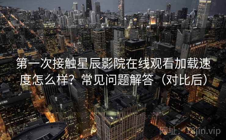 第一次接触星辰影院在线观看加载速度怎么样？常见问题解答（对比后）