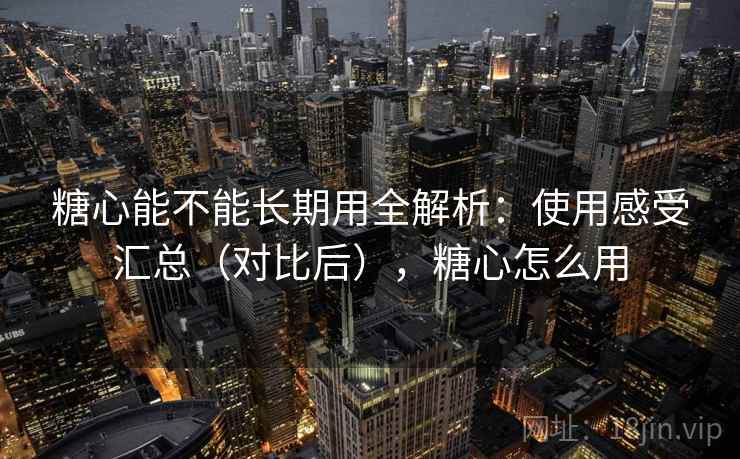 糖心能不能长期用全解析：使用感受汇总（对比后），糖心怎么用