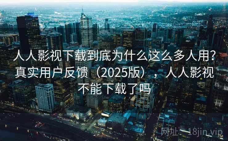 人人影视下载到底为什么这么多人用？真实用户反馈（2025版），人人影视不能下载了吗
