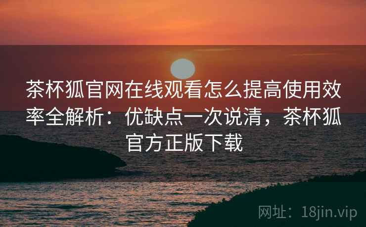 茶杯狐官网在线观看怎么提高使用效率全解析：优缺点一次说清，茶杯狐官方正版下载