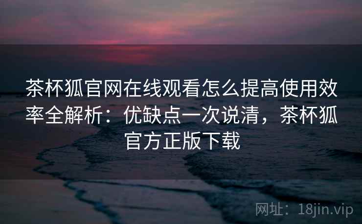 茶杯狐官网在线观看怎么提高使用效率全解析：优缺点一次说清，茶杯狐官方正版下载