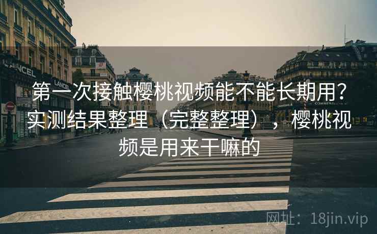 第一次接触樱桃视频能不能长期用？实测结果整理（完整整理），樱桃视频是用来干嘛的
