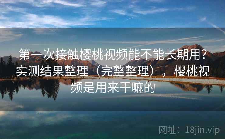 第一次接触樱桃视频能不能长期用？实测结果整理（完整整理），樱桃视频是用来干嘛的