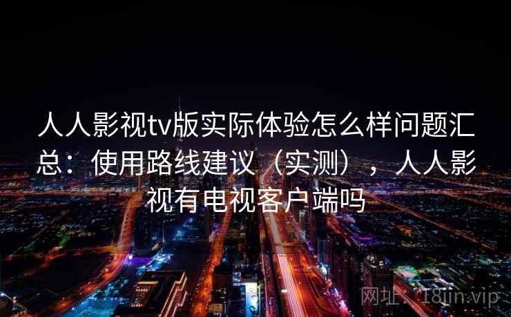 人人影视tv版实际体验怎么样问题汇总：使用路线建议（实测），人人影视有电视客户端吗