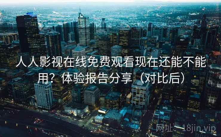 人人影视在线免费观看现在还能不能用？体验报告分享（对比后）