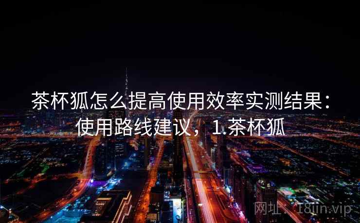 茶杯狐怎么提高使用效率实测结果：使用路线建议，1.茶杯狐