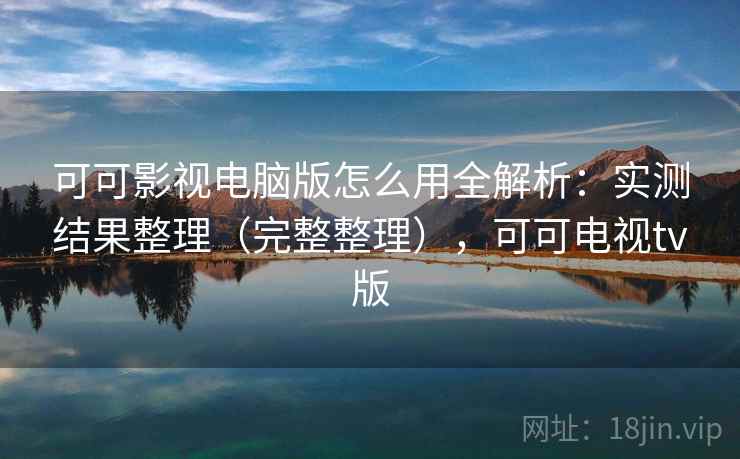 可可影视电脑版怎么用全解析：实测结果整理（完整整理），可可电视tv版