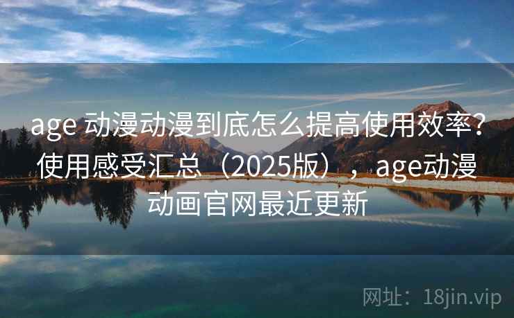 age 动漫动漫到底怎么提高使用效率？使用感受汇总（2025版），age动漫动画官网最近更新