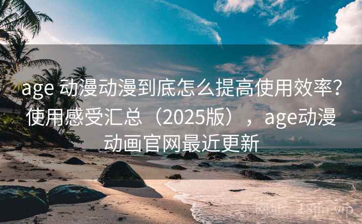 age 动漫动漫到底怎么提高使用效率？使用感受汇总（2025版），age动漫动画官网最近更新