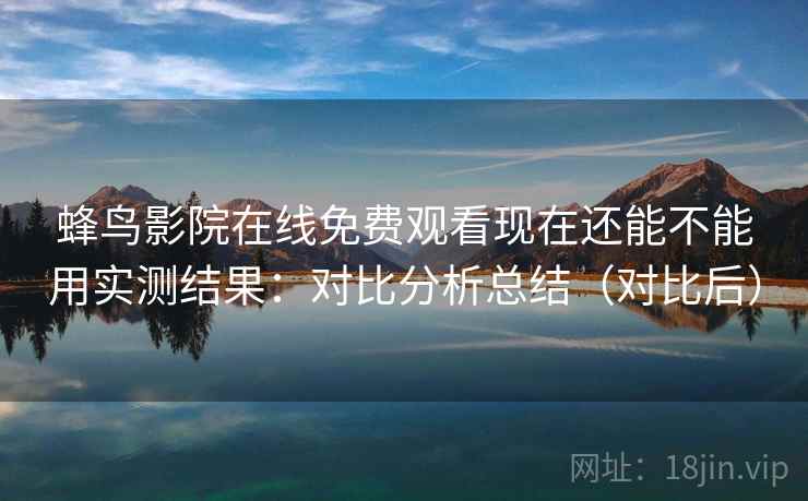 蜂鸟影院在线免费观看现在还能不能用实测结果：对比分析总结（对比后）