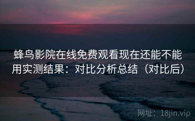 蜂鸟影院在线免费观看现在还能不能用实测结果：对比分析总结（对比后）