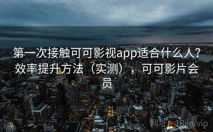第一次接触可可影视app适合什么人？效率提升方法（实测），可可影片会员