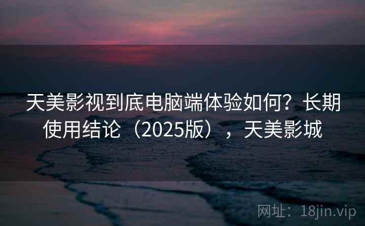 天美影视到底电脑端体验如何？长期使用结论（2025版），天美影城