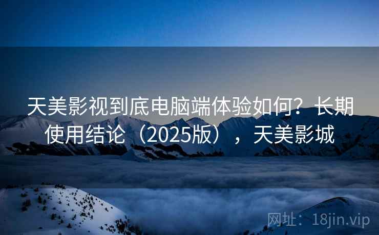 天美影视到底电脑端体验如何？长期使用结论（2025版），天美影城