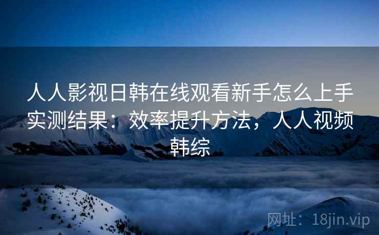 人人影视日韩在线观看新手怎么上手实测结果：效率提升方法，人人视频韩综