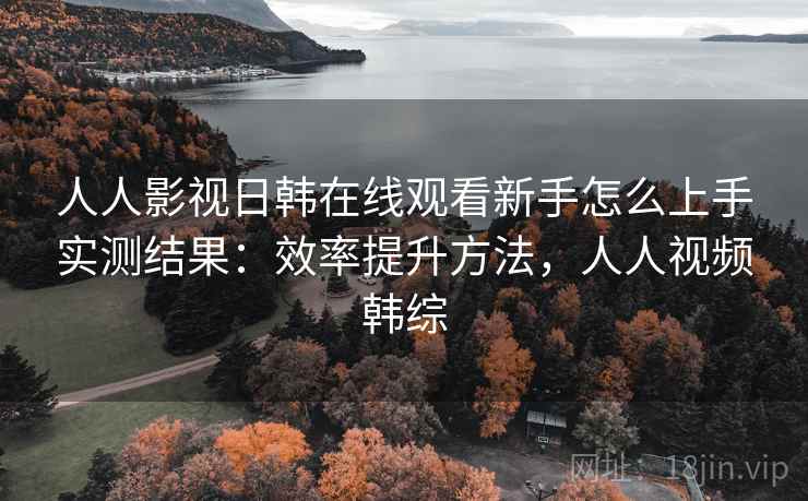 人人影视日韩在线观看新手怎么上手实测结果：效率提升方法，人人视频韩综