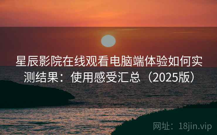 星辰影院在线观看电脑端体验如何实测结果：使用感受汇总（2025版）