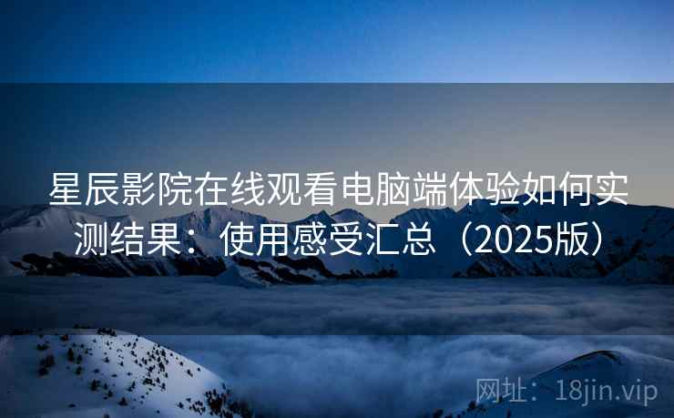 星辰影院在线观看电脑端体验如何实测结果：使用感受汇总（2025版）